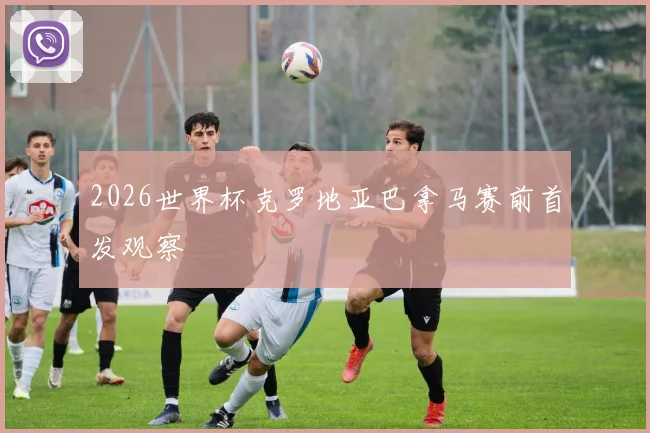 2026世界杯克罗地亚巴拿马赛前首发观察