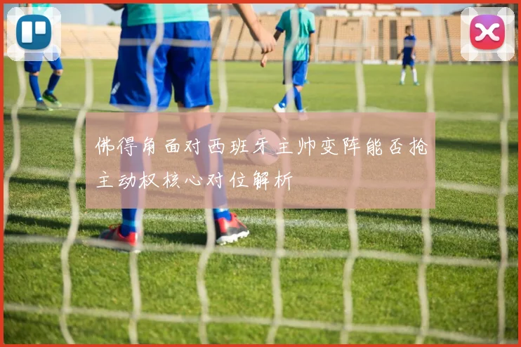 佛得角面对西班牙主帅变阵能否抢主动权核心对位解析