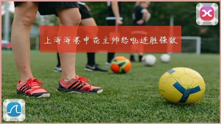 上海海港申花主帅怒吼连胜强敌