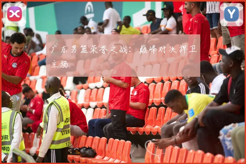 广东男篮荣誉之战:巅峰对决捍卫主场