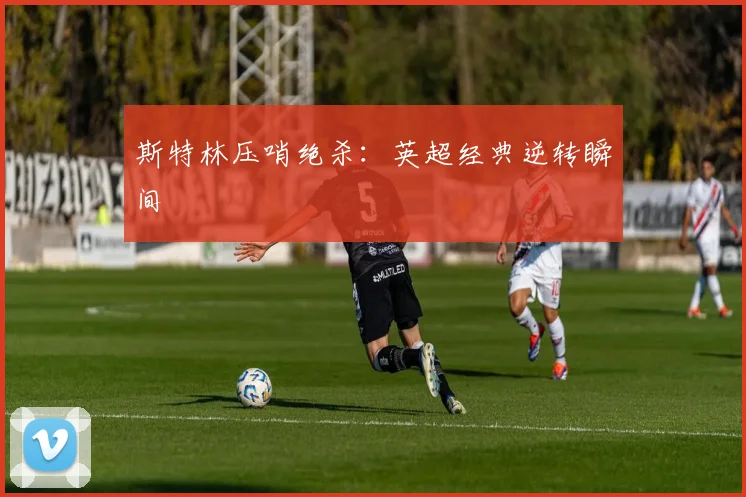 斯特林压哨绝杀:英超经典逆转瞬间