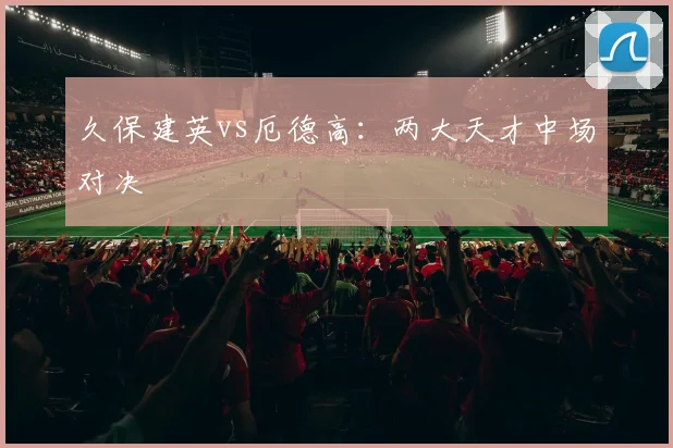 久保建英vs厄德高:两大天才中场对决