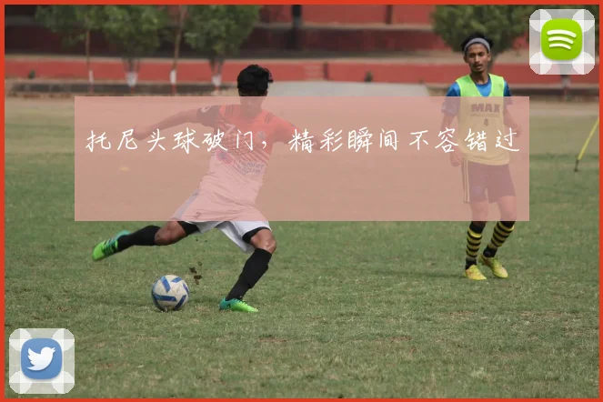 托尼头球破门,精彩瞬间不容错过