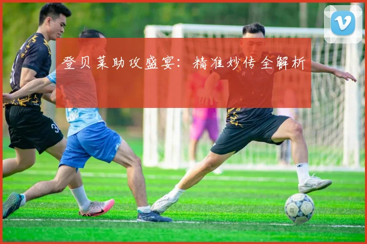 登贝莱助攻盛宴：精准妙传全解析