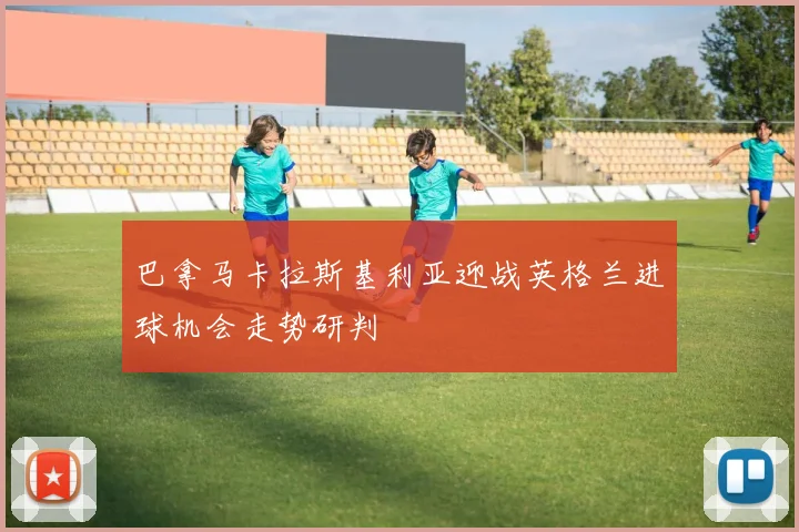 巴拿马卡拉斯基利亚迎战英格兰进球机会走势研判