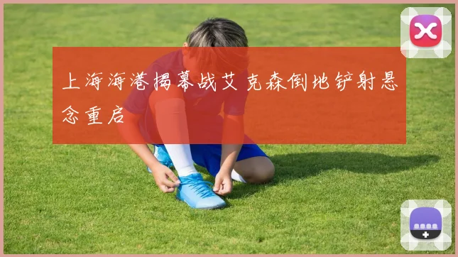 上海海港揭幕战艾克森倒地铲射悬念重启