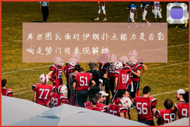 库尔图瓦面对伊朗扑点能力是否影响走势门将表现解析