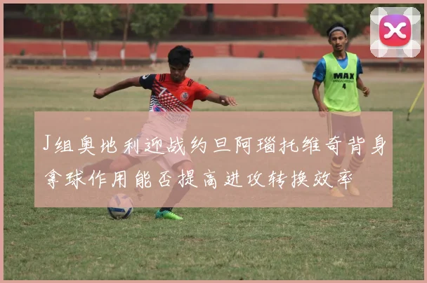 J组奥地利迎战约旦阿瑙托维奇背身拿球作用能否提高进攻转换效率