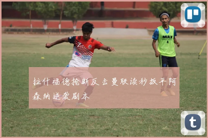拉什福德抢断反击曼联读秒扳平阿森纳逆袭剧本