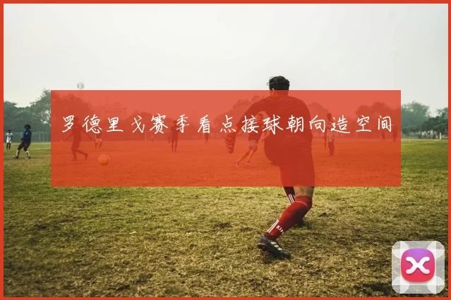 罗德里戈赛季看点接球朝向造空间