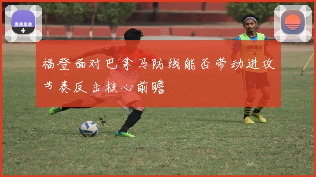 福登面对巴拿马防线能否带动进攻节奏反击核心前瞻