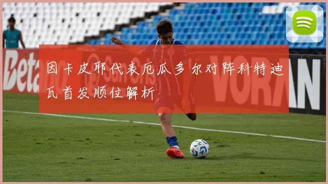因卡皮耶代表厄瓜多尔对阵科特迪瓦首发顺位解析