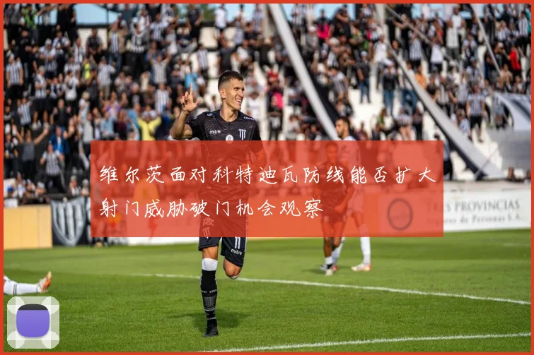 维尔茨面对科特迪瓦防线能否扩大射门威胁破门机会观察