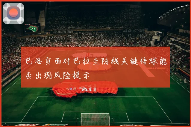 巴洛贡面对巴拉圭防线关键传球能否出现风险提示