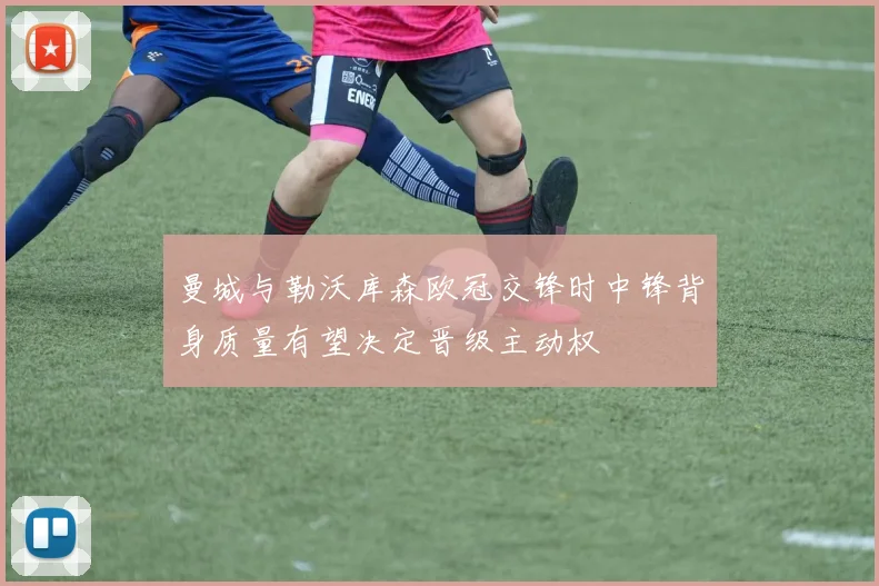 曼城与勒沃库森欧冠交锋时中锋背身质量有望决定晋级主动权