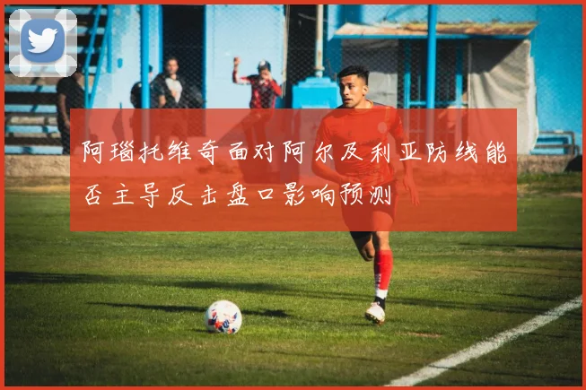 阿瑙托维奇面对阿尔及利亚防线能否主导反击盘口影响预测