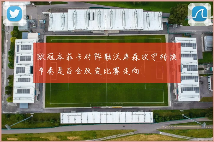 欧冠本菲卡对阵勒沃库森攻守转换节奏是否会改变比赛走向