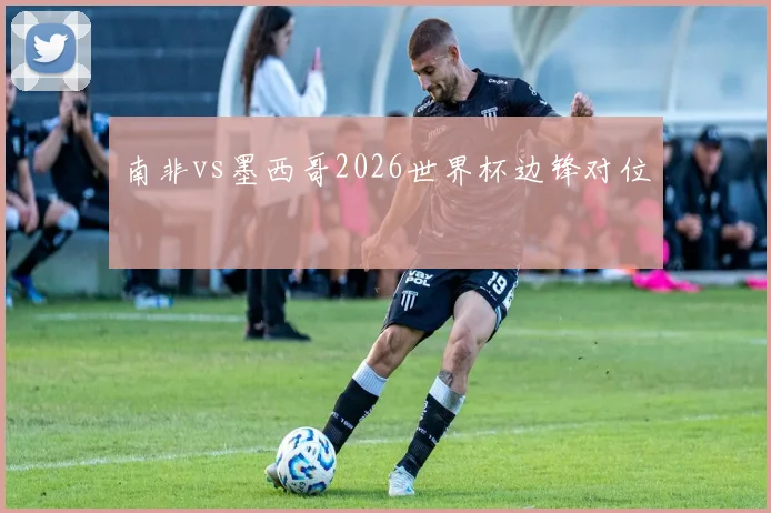 南非vs墨西哥2026世界杯边锋对位