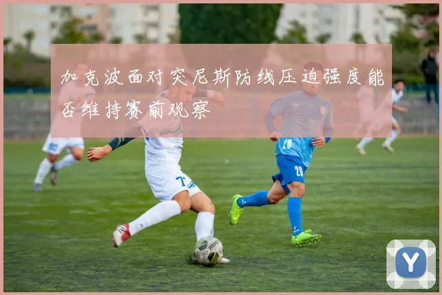 加克波面对突尼斯防线压迫强度能否维持赛前观察