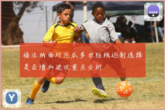 福法纳面对厄瓜多尔防线远射选择是否增加进攻重点分析