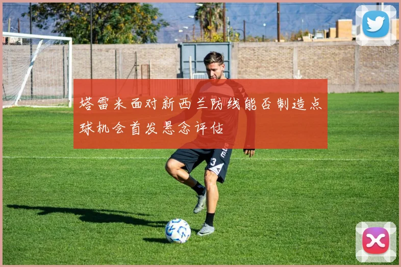 塔雷米面对新西兰防线能否制造点球机会首发悬念评估