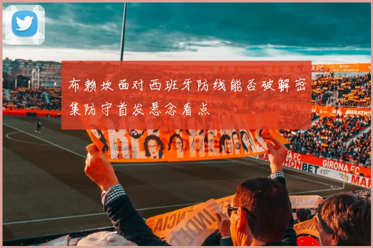 布赖坎面对西班牙防线能否破解密集防守首发悬念看点