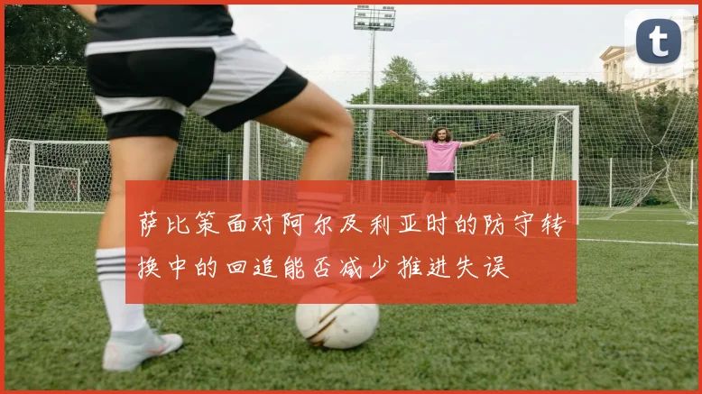 萨比策面对阿尔及利亚时的防守转换中的回追能否减少推进失误