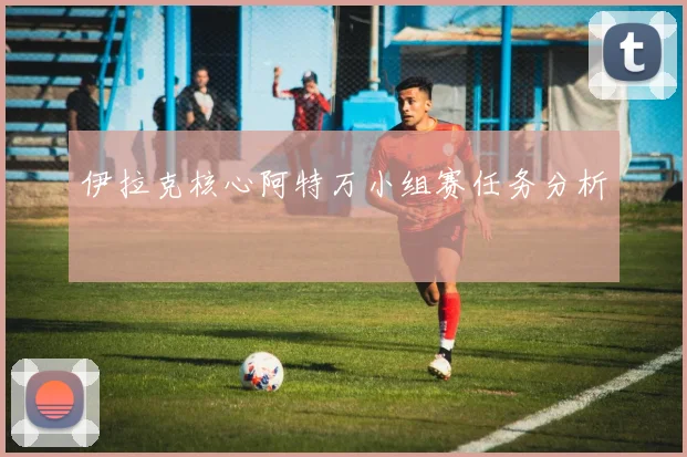 伊拉克核心阿特万小组赛任务分析
