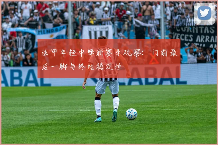 法甲年轻中锋新赛季观察：门前最后一脚与终结稳定性