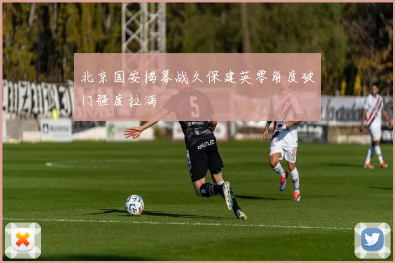北京国安揭幕战久保建英零角度破门强度拉满