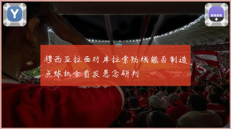 穆西亚拉面对库拉索防线能否制造点球机会首发悬念研判