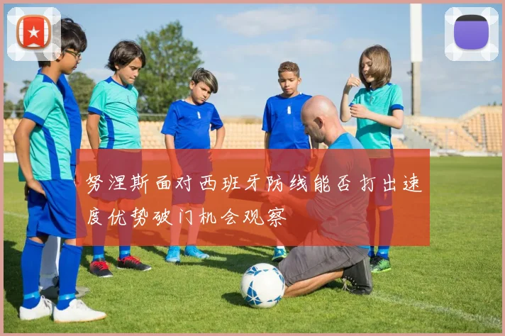 努涅斯面对西班牙防线能否打出速度优势破门机会观察