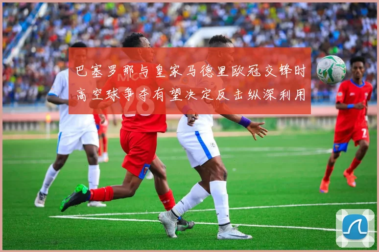 巴塞罗那与皇家马德里欧冠交锋时高空球争夺有望决定反击纵深利用