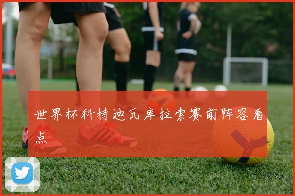 世界杯科特迪瓦库拉索赛前阵容看点