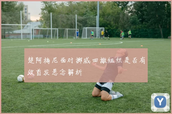 楚阿梅尼面对挪威回撤组织是否有效首发悬念解析