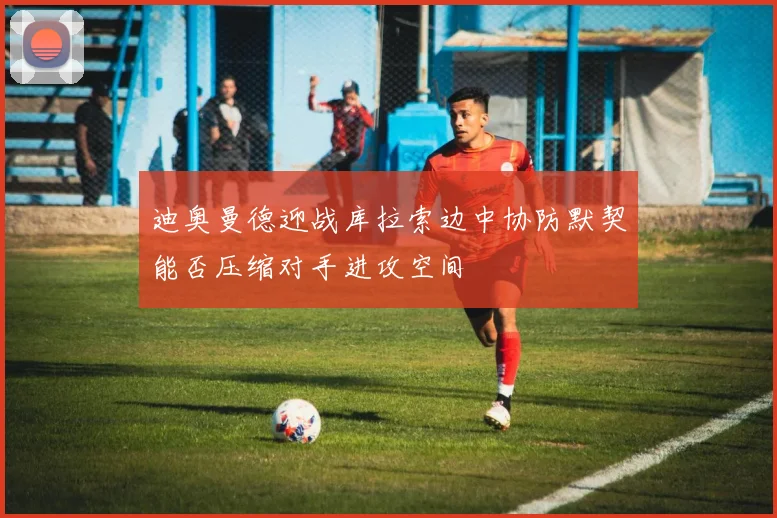 迪奥曼德迎战库拉索边中协防默契能否压缩对手进攻空间