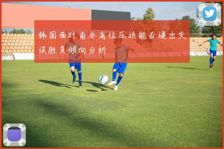 韩国面对南非高位压迫能否逼出失误胜负倾向分析