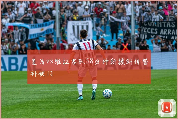 皇马vs维拉客队58分钟新援斜传替补破门