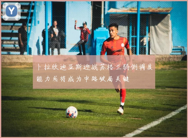 卜拉欣迪亚斯迎战苏格兰弱侧调度能力或将成为中路破局关键