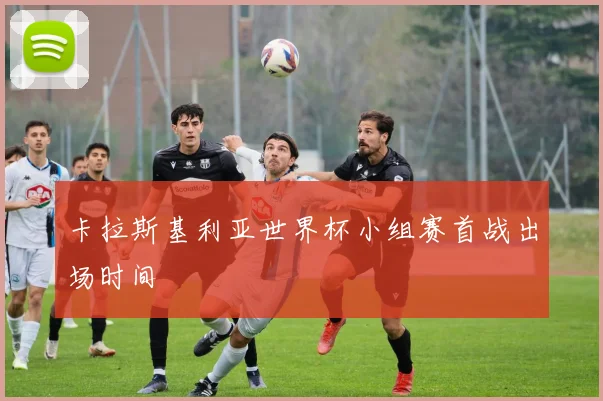 卡拉斯基利亚世界杯小组赛首战出场时间