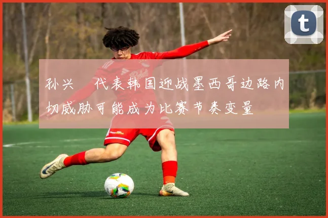 孙兴慜代表韩国迎战墨西哥边路内切威胁可能成为比赛节奏变量