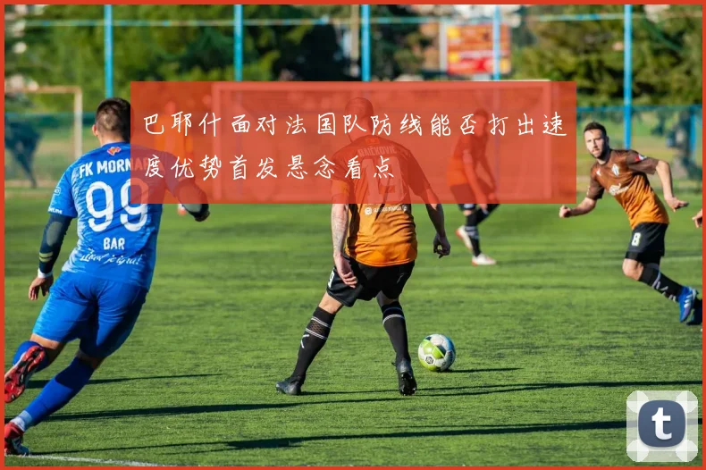 巴耶什面对法国队防线能否打出速度优势首发悬念看点