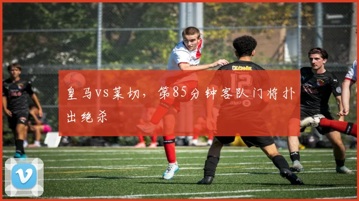 皇马vs莱切,第85分钟客队门将扑出绝杀