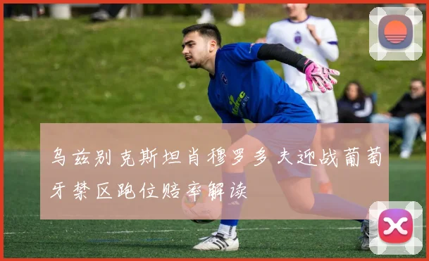 乌兹别克斯坦肖穆罗多夫迎战葡萄牙禁区跑位赔率解读