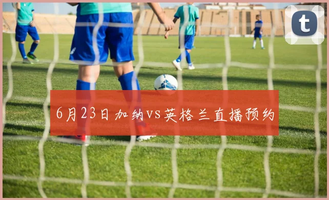 6月23日加纳vs英格兰直播预约