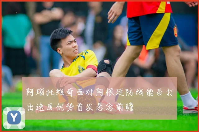 阿瑙托维奇面对阿根廷防线能否打出速度优势首发悬念前瞻